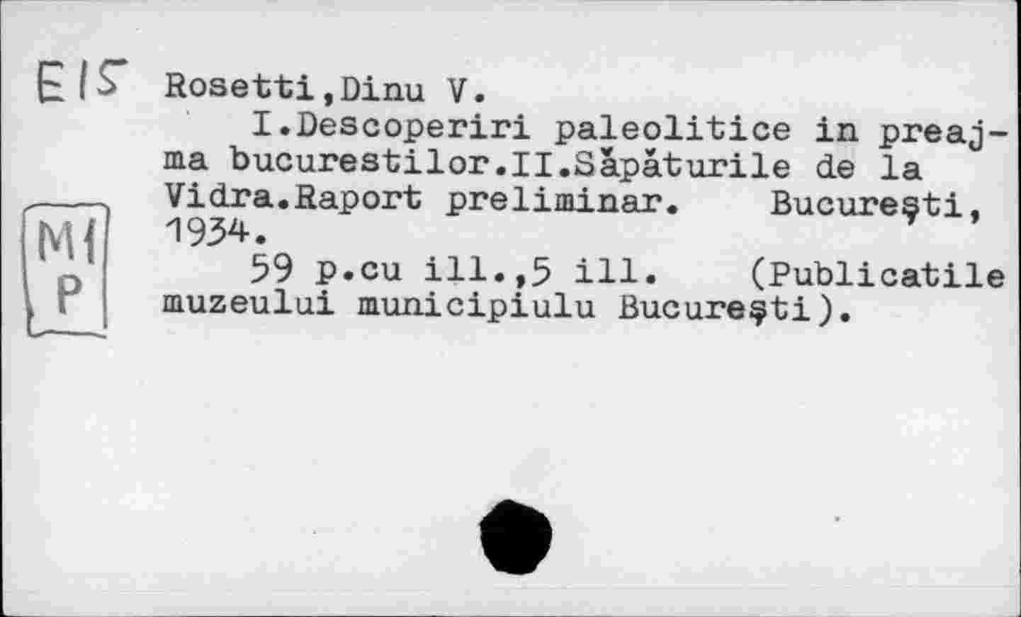 ﻿EIS'
Ml P
Rosetti,Dinu V.
I.Descoperiri paleolitice in preaj-ma bucurestilor.II.Sapâturile de la Vidra.Raport preliminar.	Bucuresti,
1934.
59 p.cu ill.,5 ill.	(Publicatile
muzeului municipiulu Bucureçti).